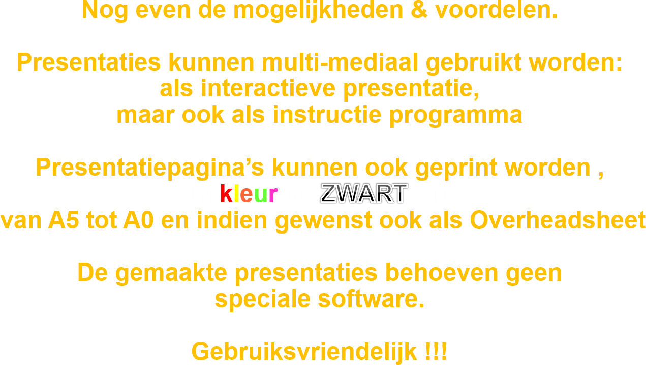 Nog even de mogelijkheden & voordelen.

Presentaties kunnen multi-mediaal gebruikt worden: 
als interactieve presentatie, 
maar ook als instructie programma

Presentatiepagina’s kunnen ook geprint worden , 
In kleur of  ZWART-wit
 van A5 tot A0 en indien gewenst ook als Overheadsheet

De gemaakte presentaties behoeven geen 
speciale software.

Gebruiksvriendelijk !!!